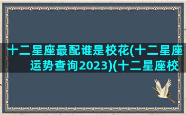 十二星座最配谁是校花(十二星座运势查询2023)(十二星座校花排名 双子排第几)